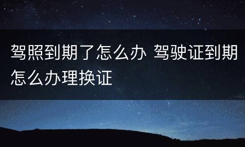 驾照到期了怎么办 驾驶证到期怎么办理换证