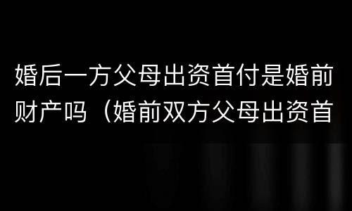 婚后一方父母出资首付是婚前财产吗（婚前双方父母出资首付）