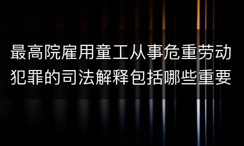 最高院雇用童工从事危重劳动犯罪的司法解释包括哪些重要内容