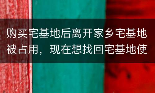 购买宅基地后离开家乡宅基地被占用，现在想找回宅基地使用权，有权利找回吗