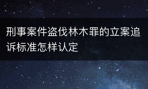 刑事案件盗伐林木罪的立案追诉标准怎样认定