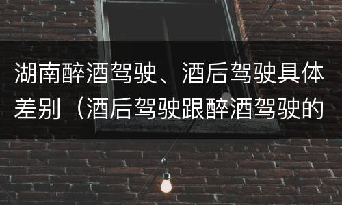湖南醉酒驾驶、酒后驾驶具体差别（酒后驾驶跟醉酒驾驶的区别）