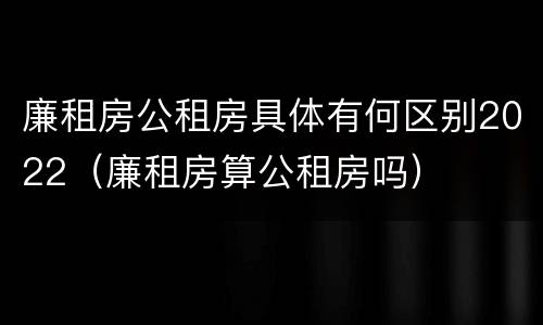 廉租房公租房具体有何区别2022（廉租房算公租房吗）