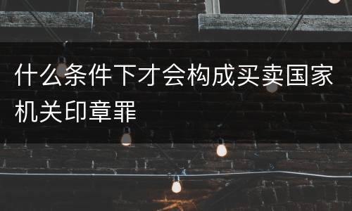 什么条件下才会构成买卖国家机关印章罪