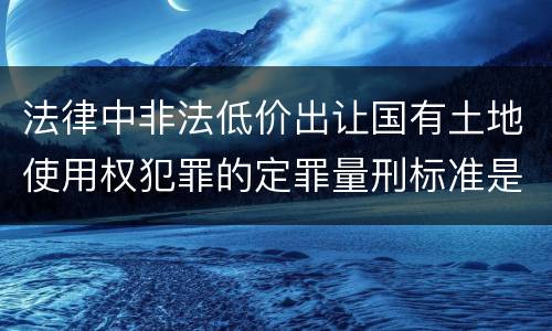 法律中非法低价出让国有土地使用权犯罪的定罪量刑标准是怎样的