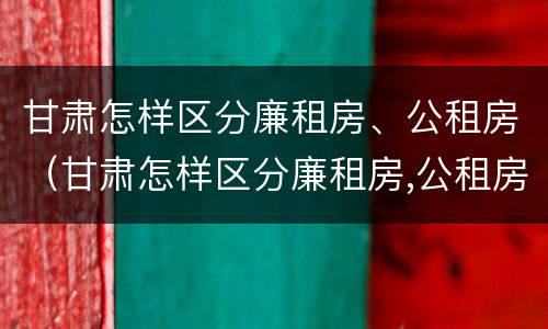 甘肃怎样区分廉租房、公租房（甘肃怎样区分廉租房,公租房呢）