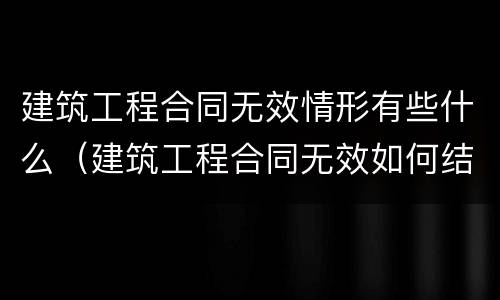 建筑工程合同无效情形有些什么（建筑工程合同无效如何结算）