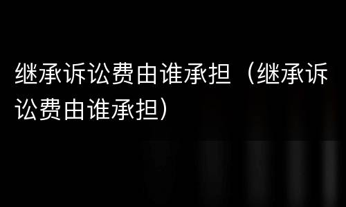 继承诉讼费由谁承担（继承诉讼费由谁承担）