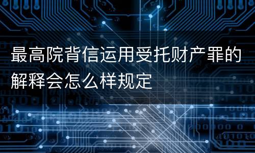 最高院背信运用受托财产罪的解释会怎么样规定