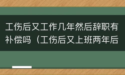 工伤后又工作几年然后辞职有补偿吗（工伤后又上班两年后辞职还可以获赔偿吗）