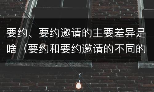 要约、要约邀请的主要差异是啥（要约和要约邀请的不同的点在于哪些方面）