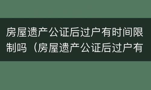 房屋遗产公证后过户有时间限制吗（房屋遗产公证后过户有时间限制吗怎么办）