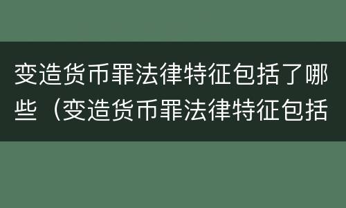 变造货币罪法律特征包括了哪些（变造货币罪法律特征包括了哪些）