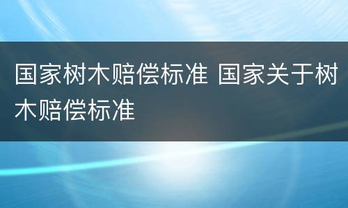 国家树木赔偿标准 国家关于树木赔偿标准