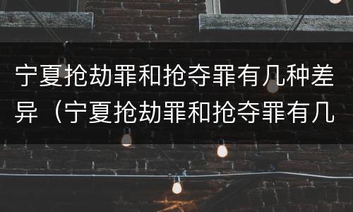 宁夏抢劫罪和抢夺罪有几种差异（宁夏抢劫罪和抢夺罪有几种差异吗）