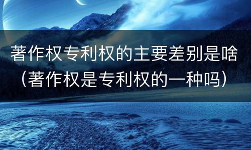 著作权专利权的主要差别是啥（著作权是专利权的一种吗）
