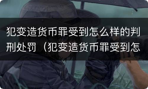 犯变造货币罪受到怎么样的判刑处罚（犯变造货币罪受到怎么样的判刑处罚呢）