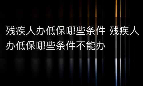 残疾人办低保哪些条件 残疾人办低保哪些条件不能办