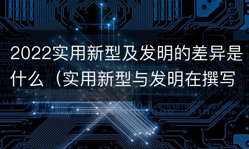 2022实用新型及发明的差异是什么（实用新型与发明在撰写时有区别吗）