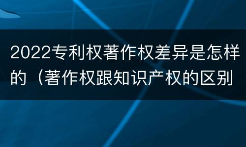 2022专利权著作权差异是怎样的（著作权跟知识产权的区别）