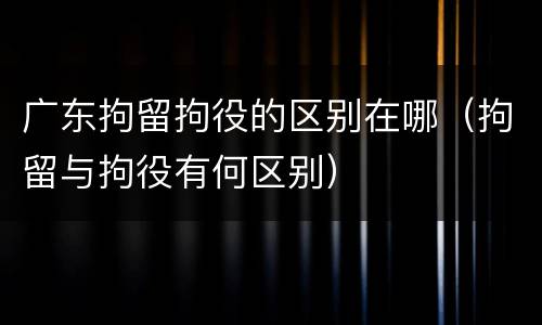 广东拘留拘役的区别在哪（拘留与拘役有何区别）