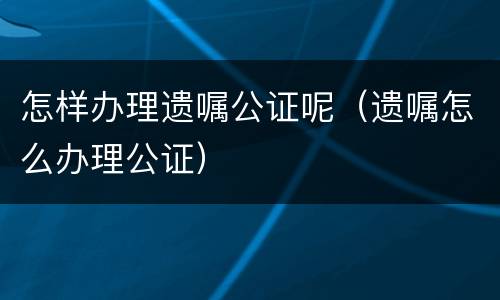 怎样办理遗嘱公证呢（遗嘱怎么办理公证）