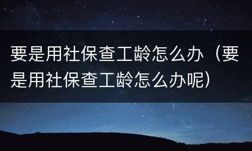 要是用社保查工龄怎么办（要是用社保查工龄怎么办呢）