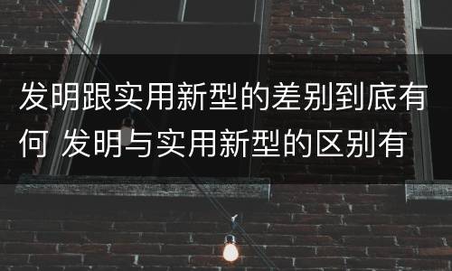 发明跟实用新型的差别到底有何 发明与实用新型的区别有