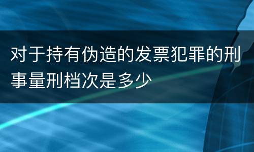 对于持有伪造的发票犯罪的刑事量刑档次是多少