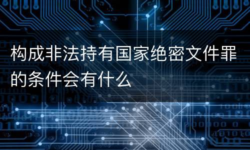 构成非法持有国家绝密文件罪的条件会有什么