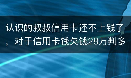 认识的叔叔信用卡还不上钱了，对于信用卡钱欠钱28万判多少年