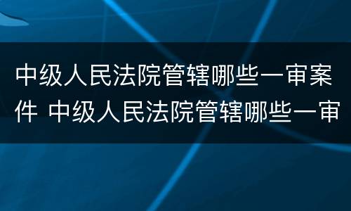 中级人民法院管辖哪些一审案件 中级人民法院管辖哪些一审案件