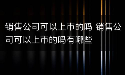 销售公司可以上市的吗 销售公司可以上市的吗有哪些