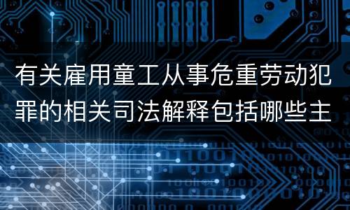 有关雇用童工从事危重劳动犯罪的相关司法解释包括哪些主要内容