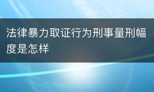 法律暴力取证行为刑事量刑幅度是怎样