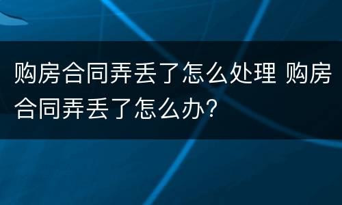 购房合同弄丢了怎么处理 购房合同弄丢了怎么办?