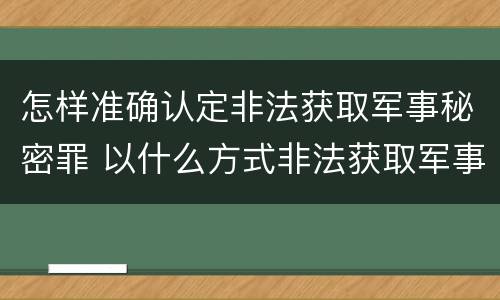 怎样准确认定非法获取军事秘密罪 以什么方式非法获取军事秘密的构成非法获取军事秘密罪