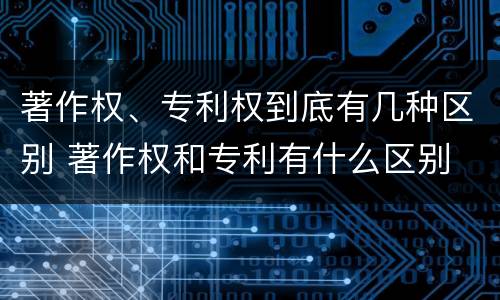 著作权、专利权到底有几种区别 著作权和专利有什么区别