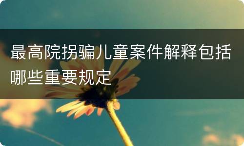 最高院拐骗儿童案件解释包括哪些重要规定