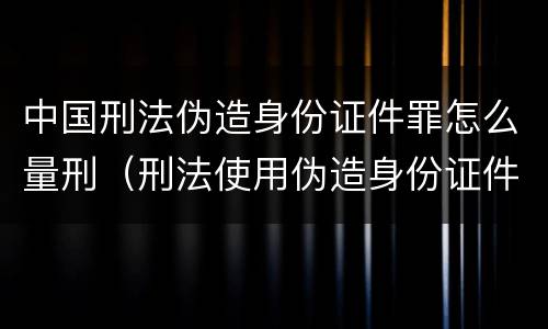 中国刑法伪造身份证件罪怎么量刑（刑法使用伪造身份证件罪）