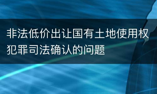 非法低价出让国有土地使用权犯罪司法确认的问题