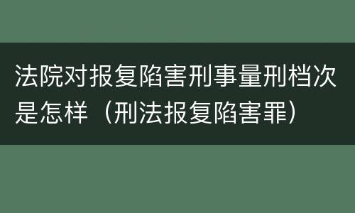 法院对报复陷害刑事量刑档次是怎样（刑法报复陷害罪）