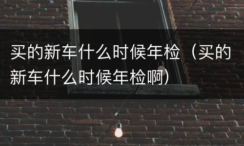 买的新车什么时候年检（买的新车什么时候年检啊）