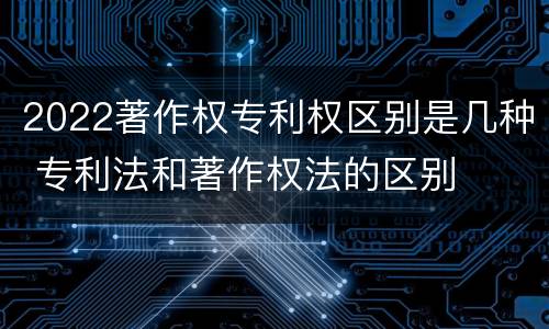 2022著作权专利权区别是几种 专利法和著作权法的区别