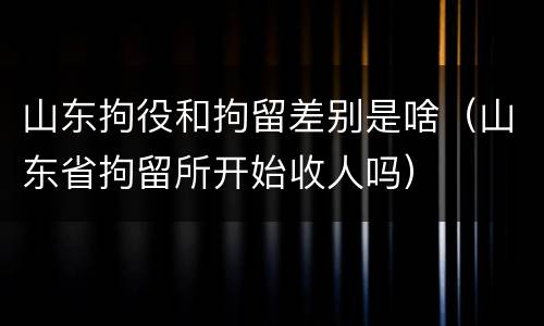 山东拘役和拘留差别是啥（山东省拘留所开始收人吗）