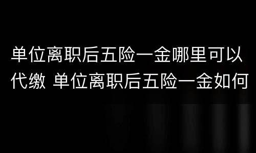 单位离职后五险一金哪里可以代缴 单位离职后五险一金如何自己缴纳