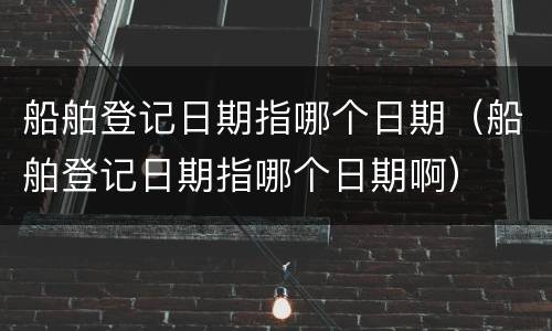 船舶登记日期指哪个日期（船舶登记日期指哪个日期啊）