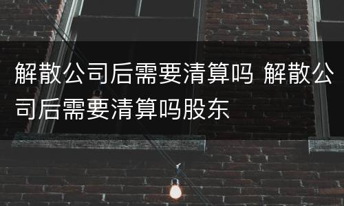 解散公司后需要清算吗 解散公司后需要清算吗股东