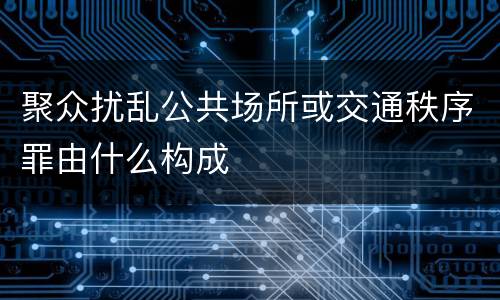 聚众扰乱公共场所或交通秩序罪由什么构成