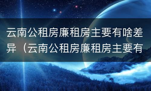 云南公租房廉租房主要有啥差异（云南公租房廉租房主要有啥差异吗）